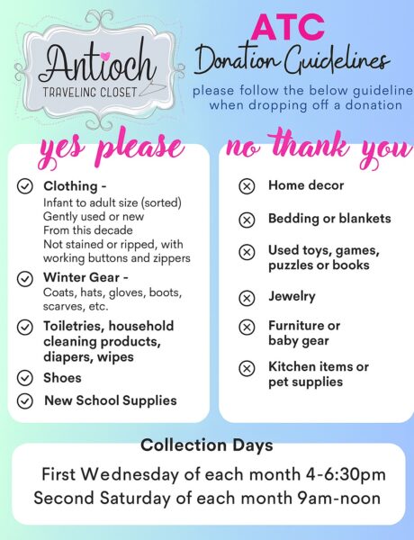 Antioch Traveling Closet Donation Guidelines - we accept infant to adult sized clothing that is gently used or new and from this decade. No stains or rips, with working buttons and zippers. Winter gear including coats, hats, gloves, boots, scarves etc. Toiletries, household cleaning products, diapers, wipes, shoes, and new school supplies. We are not accepting donations for home decor, bedding, blankets, used toys games, puzzles, or books, jewelry, furniture, baby gear, kitchen items, or pet supplies. Collections days are the first Wednesday of the month from 4-6:30 PM, and the second Saturday of the month from 9:00 AM to noon.